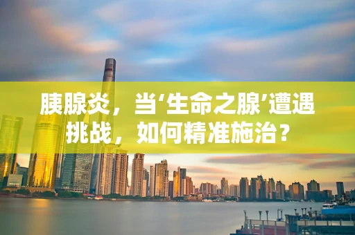 胰腺炎，当‘生命之腺’遭遇挑战，如何精准施治？