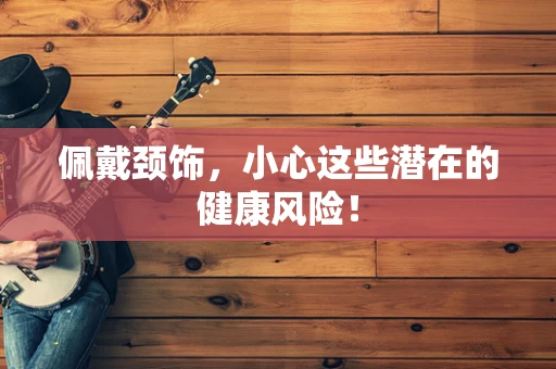 佩戴颈饰，小心这些潜在的健康风险！