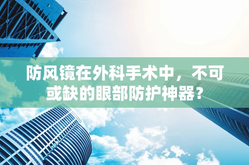 防风镜在外科手术中，不可或缺的眼部防护神器？