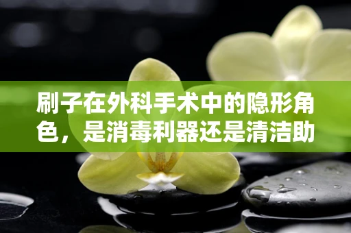 刷子在外科手术中的隐形角色，是消毒利器还是清洁助手？