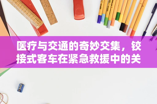 医疗与交通的奇妙交集，铰接式客车在紧急救援中的关节作用
