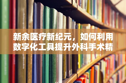 新余医疗新纪元，如何利用数字化工具提升外科手术精准度？