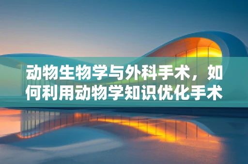 动物生物学与外科手术，如何利用动物学知识优化手术操作？