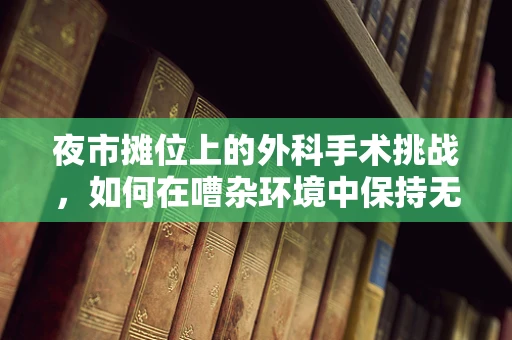 夜市摊位上的外科手术挑战，如何在嘈杂环境中保持无菌操作？
