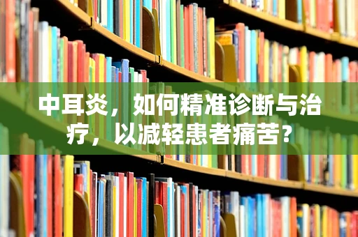 中耳炎，如何精准诊断与治疗，以减轻患者痛苦？