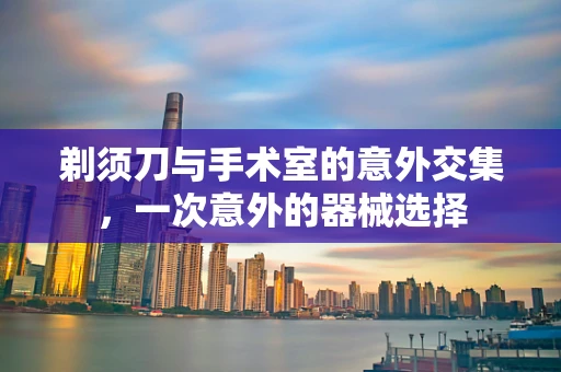 剃须刀与手术室的意外交集，一次意外的器械选择