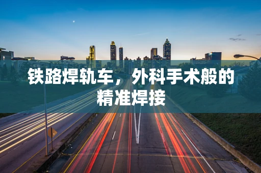 铁路焊轨车，外科手术般的精准焊接