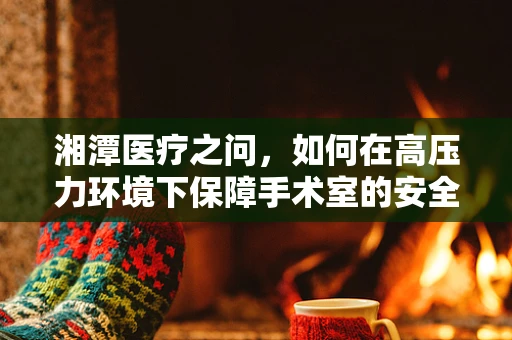湘潭医疗之问，如何在高压力环境下保障手术室的安全与效率？