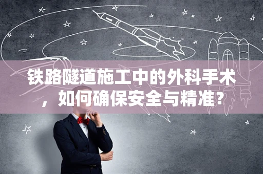 铁路隧道施工中的外科手术，如何确保安全与精准？