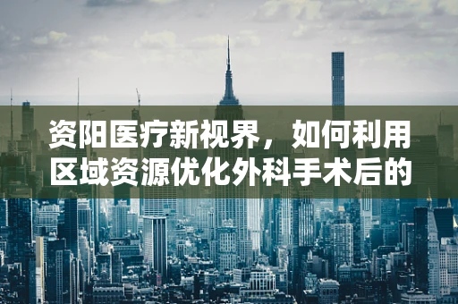 资阳医疗新视界，如何利用区域资源优化外科手术后的康复护理？