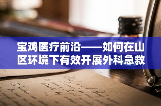 宝鸡医疗前沿——如何在山区环境下有效开展外科急救手术？