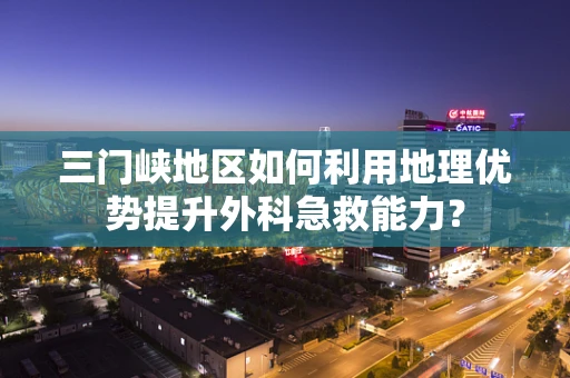 三门峡地区如何利用地理优势提升外科急救能力？