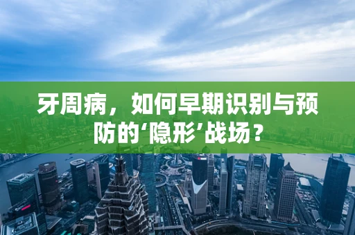 牙周病，如何早期识别与预防的‘隐形’战场？