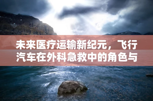未来医疗运输新纪元，飞行汽车在外科急救中的角色与挑战？