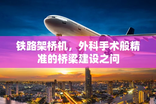 铁路架桥机，外科手术般精准的桥梁建设之问