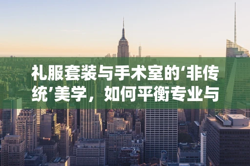 礼服套装与手术室的‘非传统’美学，如何平衡专业与时尚？