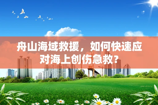 舟山海域救援，如何快速应对海上创伤急救？