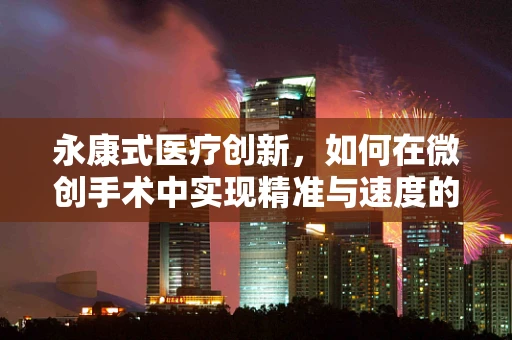永康式医疗创新，如何在微创手术中实现精准与速度的完美平衡？