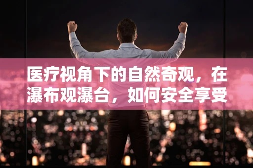 医疗视角下的自然奇观，在瀑布观瀑台，如何安全享受自然治愈力？