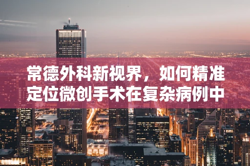 常德外科新视界，如何精准定位微创手术在复杂病例中的应用？