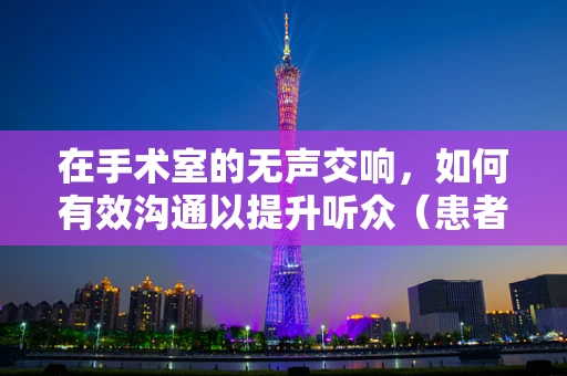 在手术室的无声交响，如何有效沟通以提升听众（患者）的手术体验？