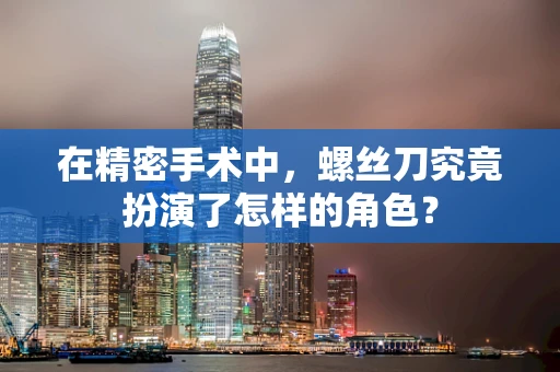 在精密手术中，螺丝刀究竟扮演了怎样的角色？