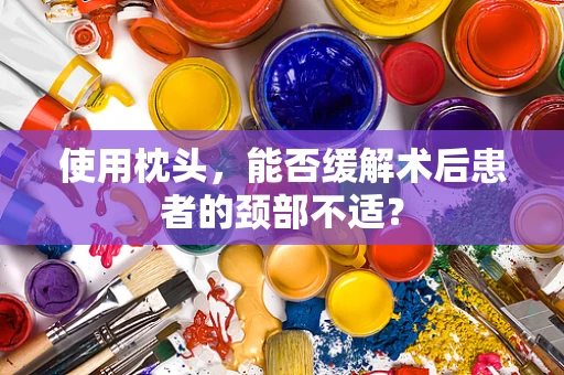 使用枕头，能否缓解术后患者的颈部不适？