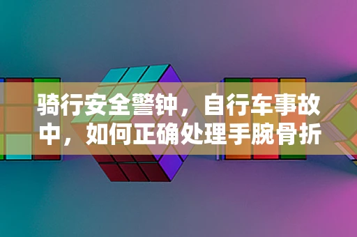 骑行安全警钟，自行车事故中，如何正确处理手腕骨折？