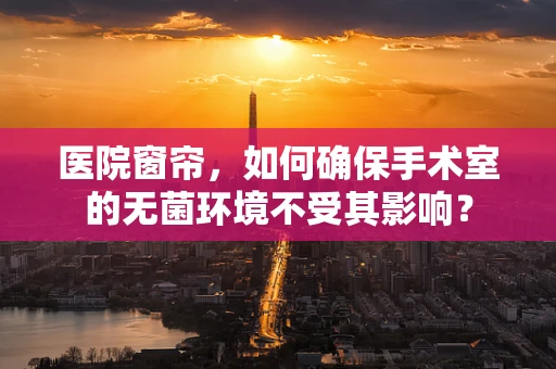 医院窗帘，如何确保手术室的无菌环境不受其影响？