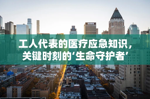 工人代表的医疗应急知识，关键时刻的‘生命守护者’
