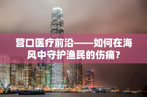 营口医疗前沿——如何在海风中守护渔民的伤痛？