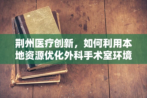 荆州医疗创新，如何利用本地资源优化外科手术室环境？