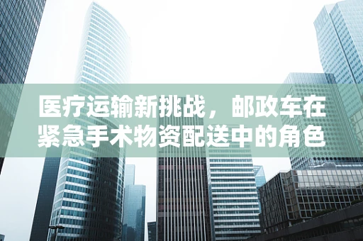 医疗运输新挑战，邮政车在紧急手术物资配送中的角色与挑战