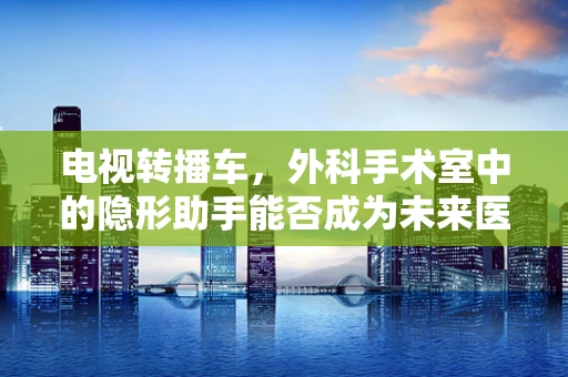 电视转播车，外科手术室中的隐形助手能否成为未来医疗直播的常态？