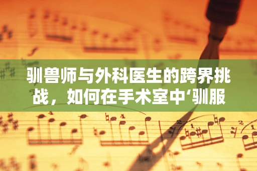 驯兽师与外科医生的跨界挑战，如何在手术室中‘驯服’复杂病情？