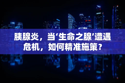 胰腺炎，当‘生命之腺’遭遇危机，如何精准施策？