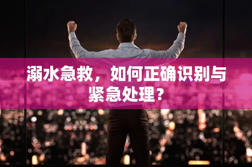 溺水急救，如何正确识别与紧急处理？