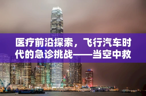 医疗前沿探索，飞行汽车时代的急诊挑战——当空中救援遭遇飞行汽车