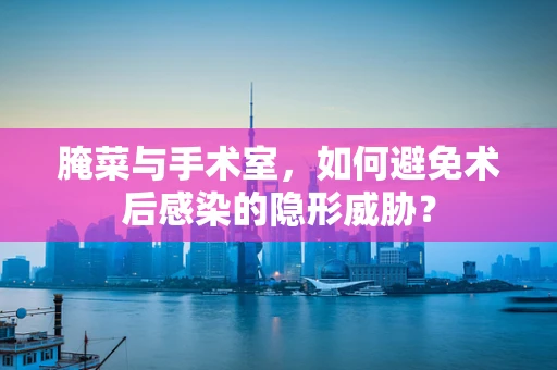 腌菜与手术室，如何避免术后感染的隐形威胁？