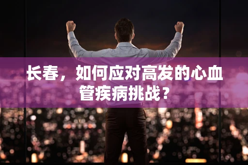 长春，如何应对高发的心血管疾病挑战？