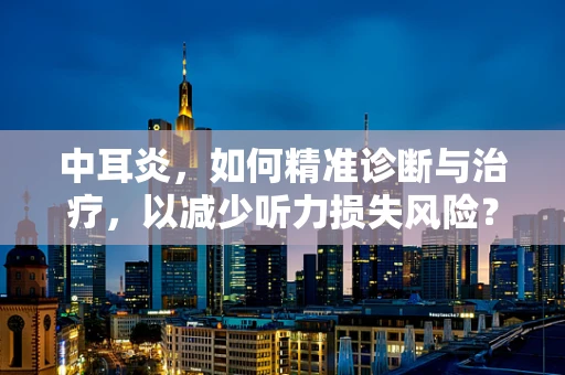 中耳炎，如何精准诊断与治疗，以减少听力损失风险？