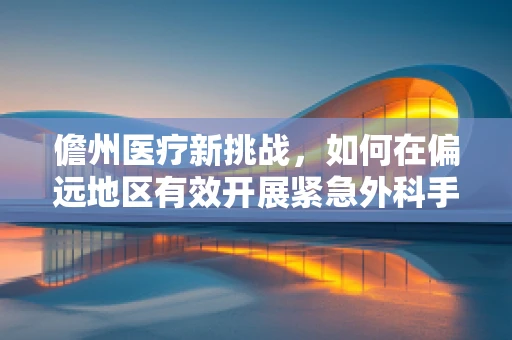 儋州医疗新挑战，如何在偏远地区有效开展紧急外科手术？