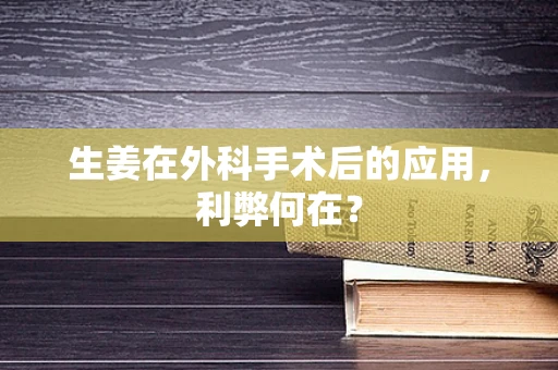 生姜在外科手术后的应用，利弊何在？