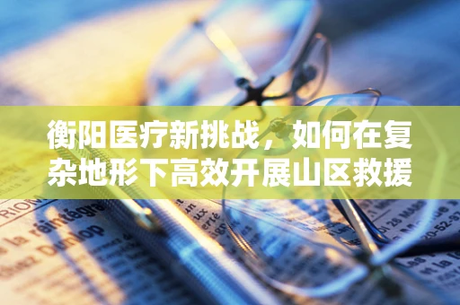 衡阳医疗新挑战，如何在复杂地形下高效开展山区救援手术？