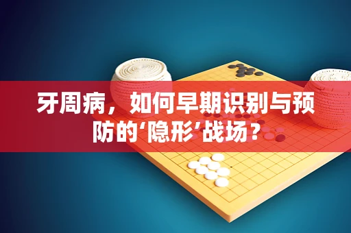 牙周病，如何早期识别与预防的‘隐形’战场？