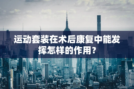 运动套装在术后康复中能发挥怎样的作用？