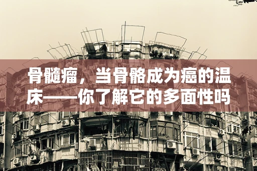骨髓瘤，当骨骼成为癌的温床——你了解它的多面性吗？
