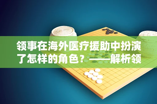 领事在海外医疗援助中扮演了怎样的角色？——解析领事在外科医疗援助中的关键作用