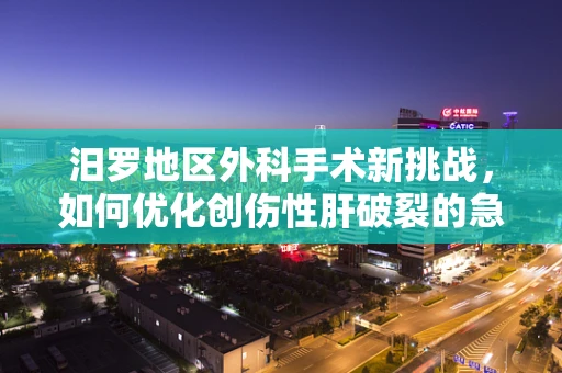汨罗地区外科手术新挑战，如何优化创伤性肝破裂的急救处理？