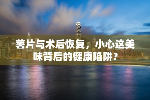 薯片与术后恢复，小心这美味背后的健康陷阱？